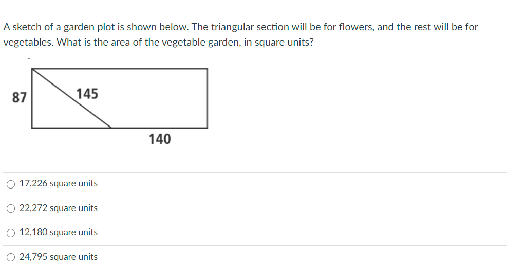 A sketch of a garden plot is shown below. The triangular section will be for flowers, and the rest will be for
vegetables. What is the area of the vegetable garden, in square units?
87
145
140
O 17,226 square units
O 22,272 square units
O 12,180 square units
O 24,795 square units
