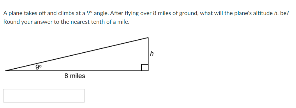 A plane takes off and climbs at a 9° angle. After flying over 8 miles of ground, what will the plane's altitude h, be?
Round your answer to the nearest tenth of a mile.
90
8 miles
