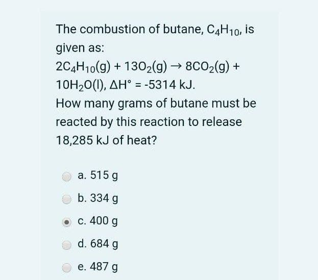 The combustion of butane, C4H10, is
given as:
2C4H10(9) + 1302(g)→ 8CO2(g) +
10H20(1), AH° = -5314 kJ.
How many grams of butane must be
reacted by this reaction to release
18,285 kJ of heat?
а. 515 g
b. 334 g
о с. 400 g
d. 684 g
e. 487 g
