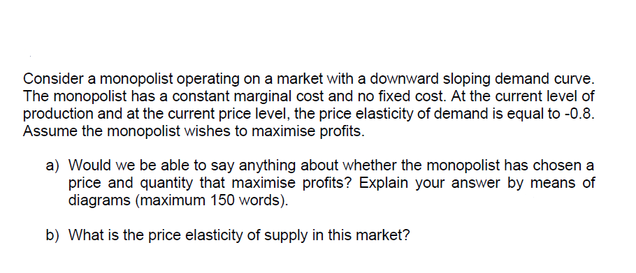 Consider a monopolist operating on a market with a downward sloping demand curve.
The monopolist has a constant marginal cost and no fixed cost. At the current level of
production and at the current price level, the price elasticity of demand is equal to -0.8.
Assume the monopolist wishes to maximise profits.
a) Would we be able to say anything about whether the monopolist has chosen a
price and quantity that maximise profits? Explain your answer by means of
diagrams (maximum 150 words).
b) What is the price elasticity of supply in this market?
