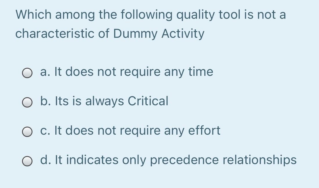 Which among the following quality tool is not a
characteristic of Dummy Activity
O a. It does not require any time
O b. Its is always Critical
O c. It does not require any effort
O d. It indicates only precedence relationships
