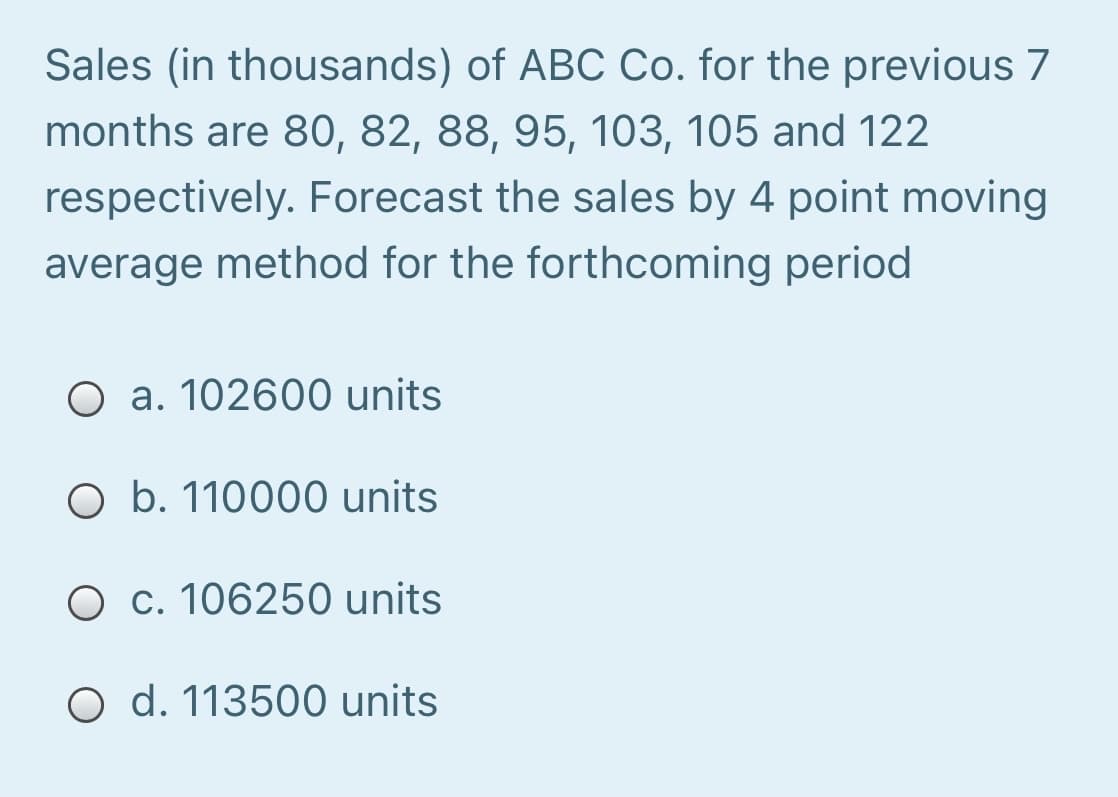 Sales (in thousands) of ABC Co. for the previous 7
months are 80, 82, 88, 95, 103, 105 and 122
respectively. Forecast the sales by 4 point moving
average method for the forthcoming period
O a. 102600 units
O b. 110000 units
O c. 106250 units
O d. 113500 units
