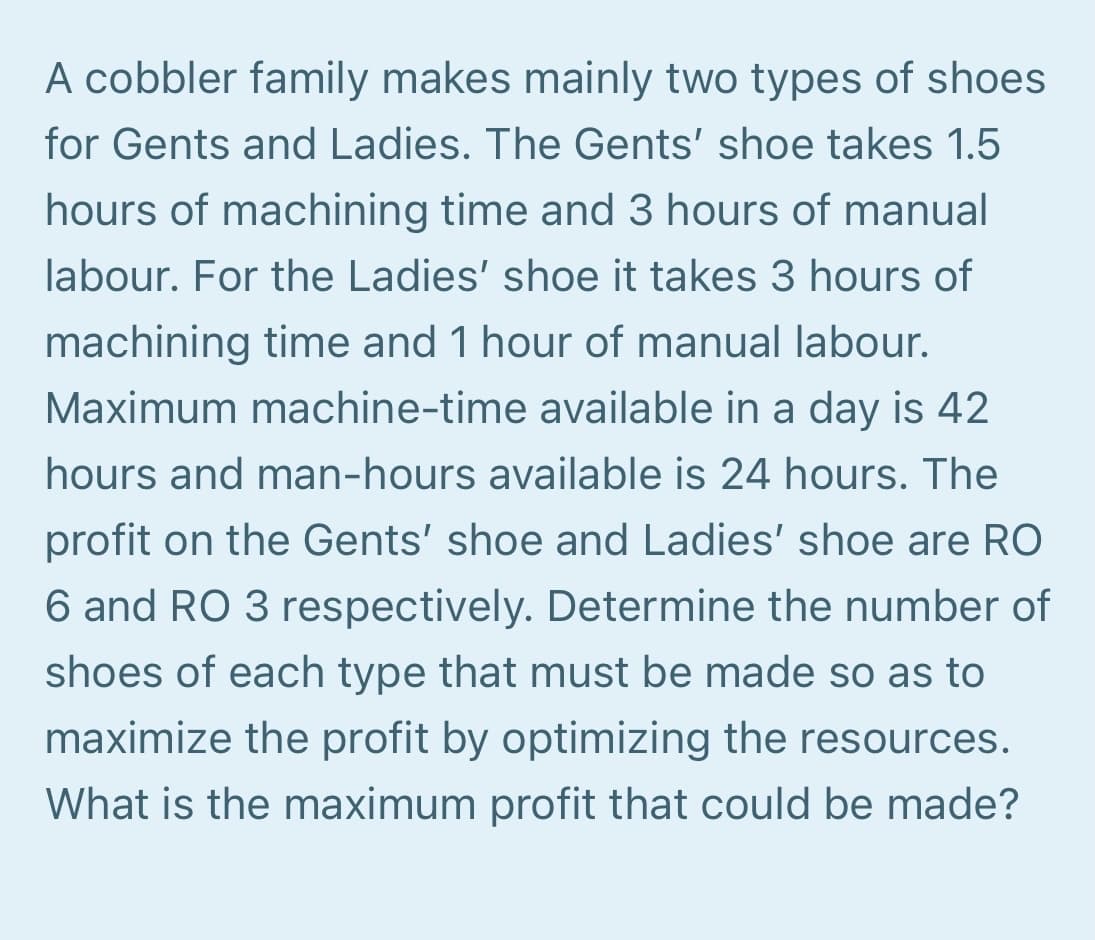 A cobbler family makes mainly two types of shoes
for Gents and Ladies. The Gents' shoe takes 1.5
hours of machining time and 3 hours of manual
labour. For the Ladies' shoe it takes 3 hours of
machining time and 1 hour of manual labour.
Maximum machine-time available in a day is 42
hours and man-hours available is 24 hours. The
profit on the Gents' shoe and Ladies' shoe are RO
6 and RO 3 respectively. Determine the number of
shoes of each type that must be made so as to
maximize the profit by optimizing the resources.
What is the maximum profit that could be made?
