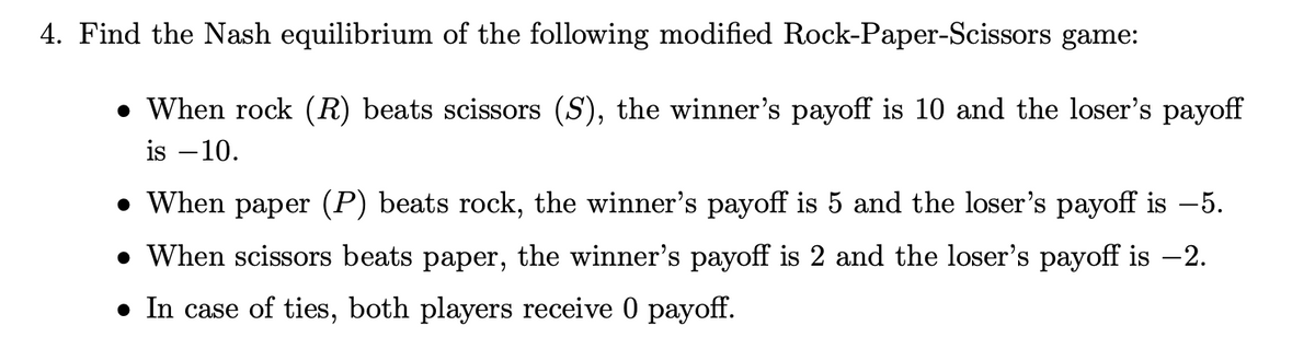 4. Find the Nash equilibrium of the following modified Rock-Paper-Scissors game:
• When rock (R) beats scissors (S), the winner's payoff is 10 and the loser's payoff
is –10.
• When paper (P) beats rock, the winner's payoff is 5 and the loser's payoff is -5.
• When scissors beats paper, the winner's payoff is 2 and the loser's payoff is -2.
• In case of ties, both players receive 0 payoff.
