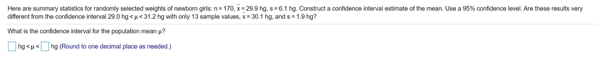 Here are summary statistics for randomly selected weights of newborn girls: n = 170, x= 29.9 hg, s= 6.1 hg. Construct a confidence interval estimate of the mean. Use a 95% confidence level. Are these results very
different from the confidence interval 29.0 hg <µ<31.2 hg with only 13 sample values, x= 30.1 hg, and s = 1.9 hg?
What is the confidence interval for the population mean µ?
hg < µ<
hg (Round to one decimal place as needed.)
