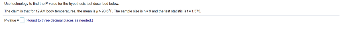 Use technology to find the P-value for the hypothesis test described below.
The claim is that for 12 AM body temperatures, the mean is u > 98.6°F. The sample size is n =9 and the test statistic is t= 1.375.
P-value =
(Round to three decimal places as needed.)
