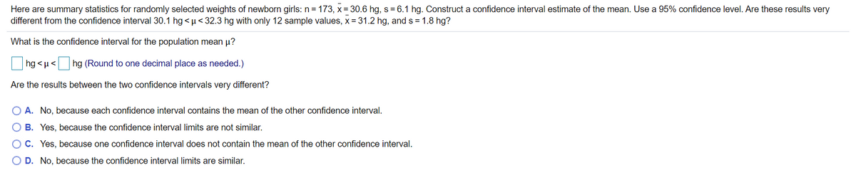 ### Confidence Interval Estimation and Comparison for Newborn Weights

Here are summary statistics for randomly selected weights of newborn girls:
- Sample size (n): 173
- Sample mean (x̄): 30.6 hg
- Sample standard deviation (s): 6.1 hg

Construct a confidence interval estimate of the mean using a 95% confidence level. Are these results very different from the confidence interval 30.1 hg < μ < 32.3 hg based on a different set of 12 sample values with:
- Sample mean (x̄): 31.2 hg
- Sample standard deviation (s): 1.8 hg?

#### Confidence Interval Calculation
To construct the confidence interval for the population mean μ, use the formula for the confidence interval:

\[CI = \bar{X} \pm Z \left(\frac{\sigma}{\sqrt{n}}\right)\]

Where:
- \(\bar{X}\) is the sample mean
- \(Z\) is the Z-value from the standard normal distribution (Z-score for 95% confidence is approximately 1.96)
- \(\sigma\) is the sample standard deviation
- \(n\) is the sample size

\( \text{hg} < \mu < \text{hg} \)
(Round to one decimal place as needed.)

#### Comparison Question
Are the results between the two confidence intervals very different?

**Answer Choices:**
- **A.** No, because each confidence interval contains the mean of the other confidence interval.
- **B.** Yes, because the confidence interval limits are not similar.
- **C.** Yes, because one confidence interval does not contain the mean of the other confidence interval.
- **D.** No, because the confidence interval limits are similar.

### Detailed Explanation of Graphs or Diagrams

There are no graphs or diagrams provided in the text to describe. The content primarily focuses on statistical computation and comparison of confidence intervals.

For better understanding, a diagram illustrating the overlapping (or not) of the two confidence intervals could be helpful. This would visually represent whether the intervals share common values or if they are significantly different.

### Summary

This exercise helps in understanding how to compute and compare confidence intervals using sample statistics. By evaluating whether the given intervals overlap or contain each other's means, one can conclude the similarity or difference between the two intervals with respect to the population parameter.