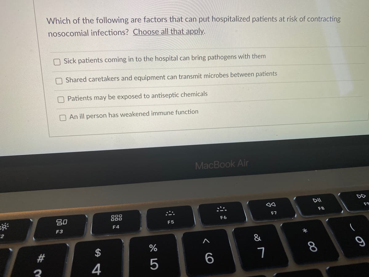 Which of the following are factors that can put hospitalized patients at risk of contracting
nosocomial infections? Choose all that apply.
Sick patients coming in to the hospital can bring pathogens with them
Shared caretakers and equipment can transmit microbes between patients
Patients may be exposed to antiseptic chemicals
O An ill person has weakened immune function
MacBook Air
DD
F9
F8
吕0
000
F7
F6
F5
F4
F3
&
#3
$
8
4
この
