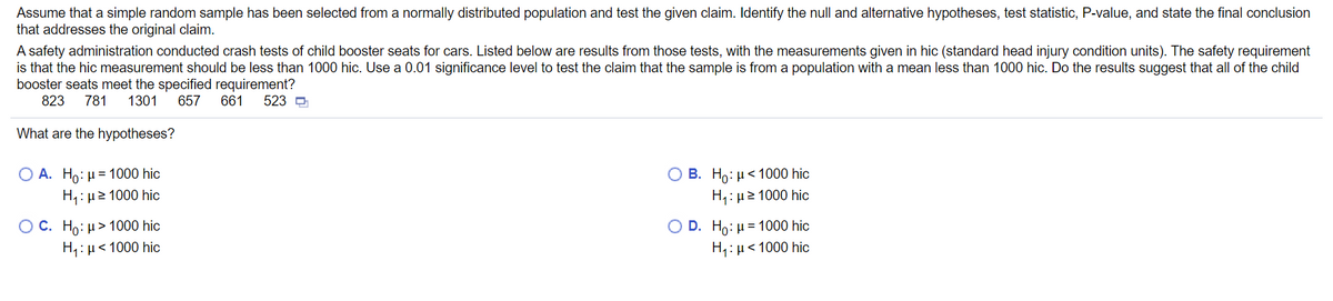 **Hypothesis Testing for Child Booster Seat Safety**

_Assume that a simple random sample has been selected from a normally distributed population and test the given claim. Identify the null and alternative hypotheses, test statistic, P-value, and state the final conclusion that addresses the original claim._

A safety administration conducted crash tests of child booster seats for cars. Listed below are results from those tests, with the measurements given in hic (standard head injury condition units). The safety requirement is that the hic measurement should be less than 1000 hic. Use a 0.01 significance level to test the claim that the sample is from a population with a mean less than 1000 hic. Do the results suggest that all of the child booster seats meet the specified requirement?

Measurements (hic): 823, 781, 1301, 657, 661, 523 

**What are the hypotheses?**

**A.** \( H_0: \mu = 1000 \text{ hic} \)
   \\
   \( H_1: \mu \ne 1000 \text{ hic} \)

**B.** \( H_0: \mu < 1000 \text{ hic} \)
   \\
   \( H_1: \mu \ge 1000 \text{ hic} \)

**C.** \( H_0: \mu > 1000 \text{ hic} \)
   \\
   \( H_1: \mu < 1000 \text{ hic} \)

**D.** \( H_0: \mu = 1000 \text{ hic} \)
   \\
   \( H_1: \mu < 1000 \text{ hic} \)

In this testing scenario, the null hypothesis (\( H_0 \)) and the alternative hypothesis (\( H_1 \)) need to be clearly defined to verify if the sample data supports the safety requirement of having hic measurements less than 1000 hic with a significance level (\( \alpha \)) of 0.01. The correct identification of hypotheses is critical to determining the validity of the safety claim.

Consider these options carefully and evaluate the potential of each hypothesis set to validate the requirement based on the test results.