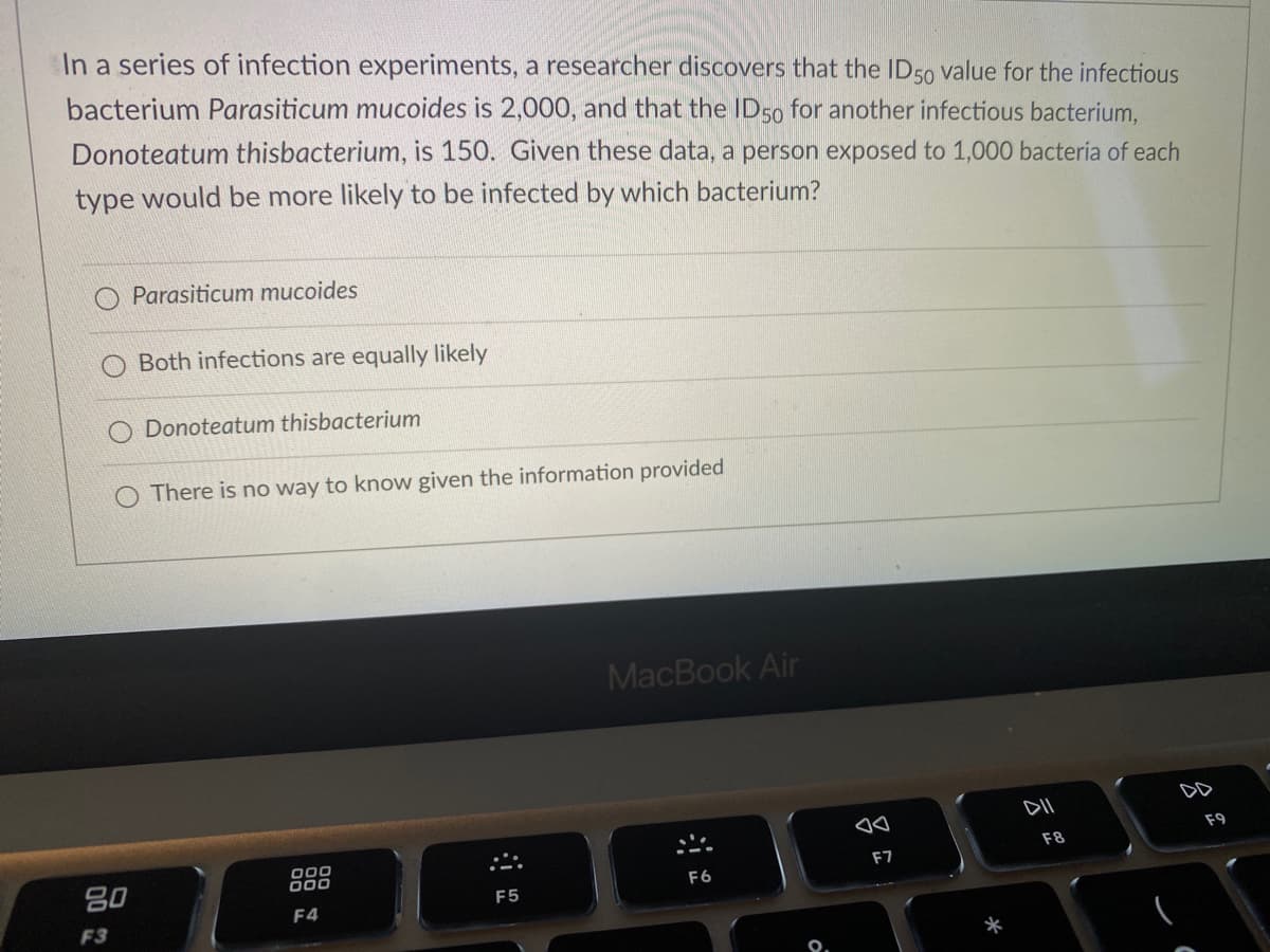 **Question:**
In a series of infection experiments, a researcher discovers that the ID₅₀ value for the infectious bacterium *Parasiticum mucoides* is 2,000, and that the ID₅₀ for another infectious bacterium, *Donoteatum thisbacterium*, is 150. Given these data, a person exposed to 1,000 bacteria of each type would be more likely to be infected by which bacterium?

**Options:**
- o *Parasiticum mucoides*
- o Both infections are equally likely
- o *Donoteatum thisbacterium*
- o There is no way to know given the information provided