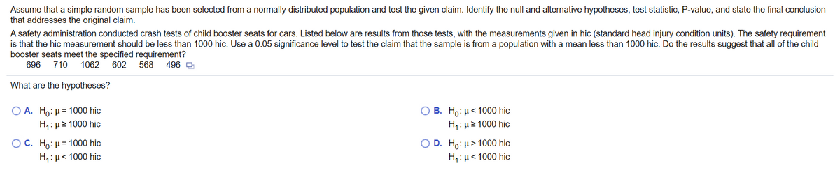 **Title: Statistical Analysis of Child Booster Seat Safety**

---

**Introduction to Hypothesis Testing**

In this section, we will examine how to conduct hypothesis testing using a sample from a normally distributed population. The goal is to test a specific claim about the population parameter, using given sample data.

---

**Scenario: Child Booster Seat Safety Evaluation**

A safety administration conducted a series of crash tests on child booster seats for cars. The following data represents the results from those tests, with measurements given in HIC (Head Injury Criterion) units:
- 696, 710, 1062, 602, 568, 496

The safety requirement mandates that the HIC measurement should be less than 1000 HIC. We will use a 0.05 significance level to test the claim that the sample comes from a population with a mean less than 1000 HIC. From this test, we can determine whether the child booster seats meet the specified safety requirements.

---

**Formulating the Hypotheses**

To conduct an accurate test, we need to establish our null hypothesis (H₀) and alternative hypothesis (H₁):

Choices:
- A. \( H_0: \mu = 1000 \) HIC
  \( H_1: \mu > 1000 \) HIC
- B. \( H_0: \mu < 1000 \) HIC
  \( H_1: \mu \geq 1000 \) HIC
- C. \( H_0: \mu = 1000 \) HIC
  \( H_1: \mu < 1000 \) HIC
- D. \( H_0: \mu > 1000 \) HIC
  \( H_1: \mu < 1000 \) HIC

Given that the safety requirement is for the mean HIC measurement to be less than 1000, the correct hypotheses are:

- \( H_0: \mu = 1000 \) HIC (Null Hypothesis)
- \( H_1: \mu < 1000 \) HIC (Alternative Hypothesis)

This is because we are testing whether the mean HIC is significantly less than 1000.

---

**Next Steps in the Analysis**

1. Calculate the sample mean (\(\bar{x}\)) and standard deviation (s) from the sample data.
2. Determine the