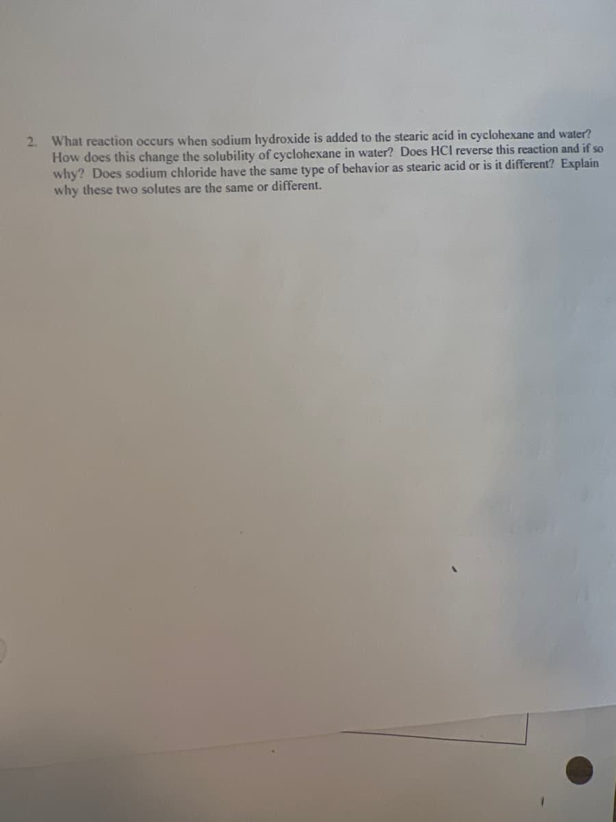 2. What reaction occurs when sodium hydroxide is added to the stearic acid in cyclohexane and water?
How does this change the solubility of cyclohexane in water? Does HCI reverse this reaction and if so
why? Does sodium chloride have the same type of behavior as stearic acid or is it different? Explain
why these two solutes are the same or different.