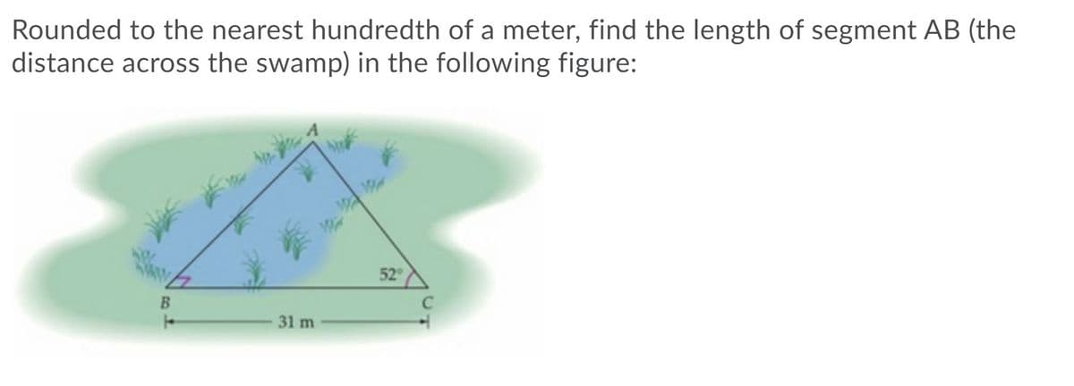 **Finding the Length of Segment AB**

In this educational module, you will learn how to find the length of segment AB, which represents the distance across a swamp, using trigonometric principles.

First, examine the given figure:

- The figure is a triangle labeled \( \triangle ABC \).
- The base \( BC \) of the triangle measures 31 meters.
- The interior angle at vertex \( C \) is given as 52 degrees.
- The segment \( AB \) is the distance we need to determine.

To find the length of segment \( AB \), we will apply the Law of Cosines. The Law of Cosines states:

\[ c^2 = a^2 + b^2 - 2ab \cdot \cos(C) \]

Where:
- \( c \) is the length of the side opposite the angle \( C \),
- \( a \) and \( b \) are the lengths of the other two sides,
- \( \cos(C) \) is the cosine of the given angle.

In our case:
- Side \( c \) is \( AB \) (the segment we need to find),
- Side \( a \) is \( AC \), which we don’t have but will be inferred based on our necessities,
- Side \( b \) is \( BC = 31 \) meters,
- Angle \( C = 52 \) degrees.

Since we don't know the length of side \( AC \), a more straightforward approach would be to use basic trigonometry given the additional information or context. However, with the limited information, using the law of cosine and edge trigonometrical application/breakdown specifically helps in this manner.

Thus, the formula simplifies to finding needed triangle metrics to utilize in cosine application/rendered table or calculator:
 
To confirm with angles you can also break down into sine application from relation derivations if perpendicular height also can be inferred.

Finally, rounding the cosine resultant calculation to the nearest hundredth will give the segment needed across swamp estimation.

**Overall visual summary: The triangle presented and contextual constraints inferences helps us define crucial distance across geographical constraints easily preparing students using trigonometric breakdown dependencies.**