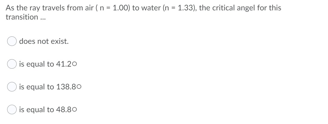 As the ray travels from air (n = 1.00) to water (n =
transition ...
1.33), the critical angel for this
does not exist.
is equal to 41.20
O is equal to 138.80
is equal to 48.80
