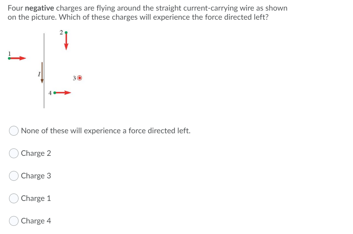 Four negative charges are flying around the straight current-carrying wire as shown
on the picture. Which of these charges will experience the force directed left?
30
None of these will experience a force directed left.
Charge 2
Charge 3
Charge 1
Charge 4
