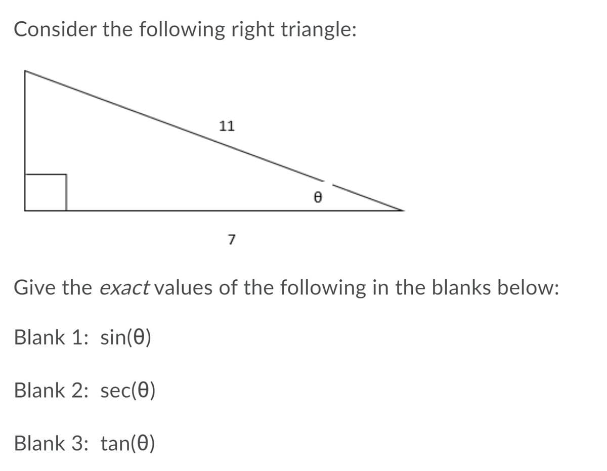 Consider the following right triangle:

```
       ___
     |        \
     |          \
     |            \
  |     θ           \
    |__|_________\ 
        7                         11
```

Give the **exact** values of the following in the blanks below:

- **Blank 1: sin(θ)**
- **Blank 2: sec(θ)**
- **Blank 3: tan(θ)**

To solve, use the properties of the right triangle:

1. Identify the side lengths: the opposite side to θ is 7, and the hypotenuse is 11.
2. Use the Pythagorean theorem to find the adjacent side: \( \text{adj} = \sqrt{11^2 - 7^2} = \sqrt{121 - 49} = \sqrt{72} = 6\sqrt{2} \).

Now calculate the trigonometric functions:
- **sin(θ) = opposite/hypotenuse = 7/11**
- **sec(θ) = hypotenuse/adjacent = 11/(6√2) = 11√2/12**
- **tan(θ) = opposite/adjacent = 7/(6√2) = 7√2/12**