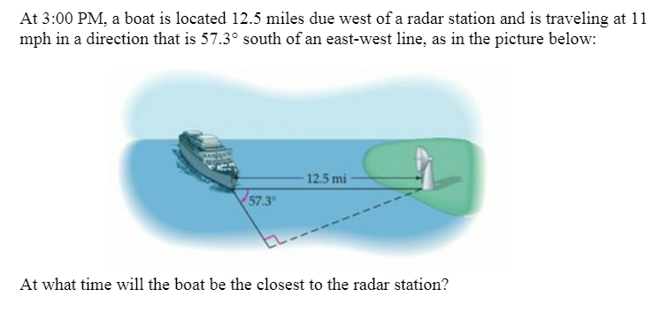 At 3:00 PM, a boat is located 12.5 miles due west of a radar station and is traveling at 11
mph in a direction that is 57.3° south of an east-west line, as in the picture below:
12.5 mi
57.3
At what time will the boat be the closest to the radar station?
