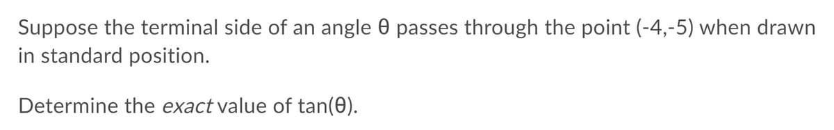 Suppose the terminal side of an angle 0 passes through the point (-4,-5) when drawn
in standard position.
Determine the exact value of tan(0).
