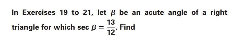 **Trigonometric Exercises**

In Exercises 19 to 21, let \( \beta \) be an acute angle of a right triangle for which \( \sec \beta = \frac{13}{12} \). Find:

(Note to website description writers: If there is a list of tasks or specific problems to be addressed for exercises 19 to 21, they should follow here for better clarity for the students.)