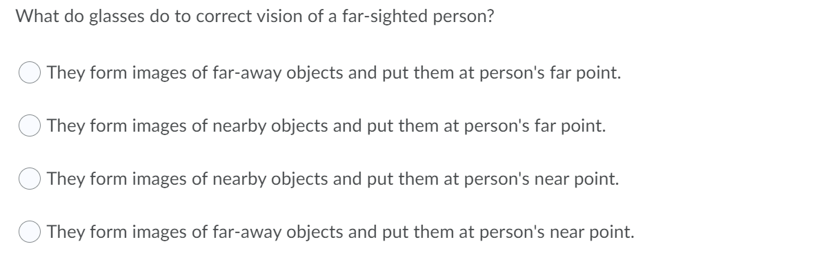 What do glasses do to correct vision of a far-sighted person?
They form images of far-away objects and put them at person's far point.
They form images of nearby objects and put them at person's far point.
They form images of nearby objects and put them at person's near point.
They form images of far-away objects and put them at person's near point.
