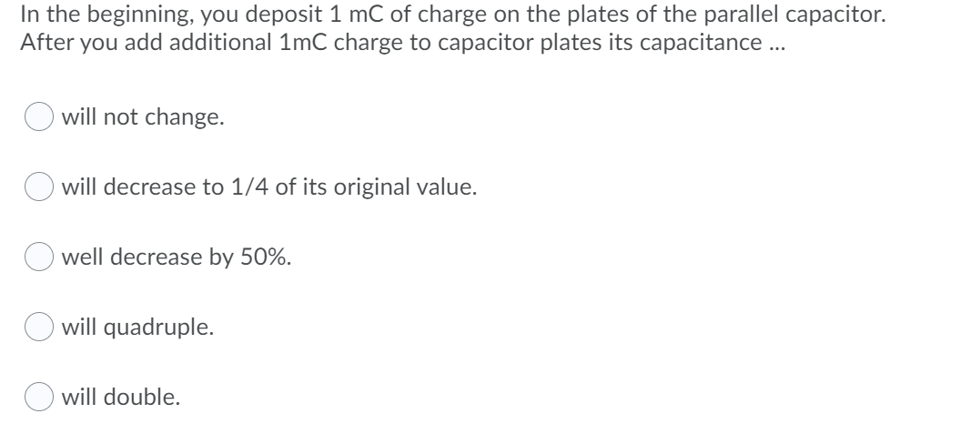 In the beginning, you deposit 1 mC of charge on the plates of the parallel capacitor.
After you add additional 1mC charge to capacitor plates its capacitance..
will not change.
will decrease to 1/4 of its original value.
O well decrease by 50%.
will quadruple.
O will double.
