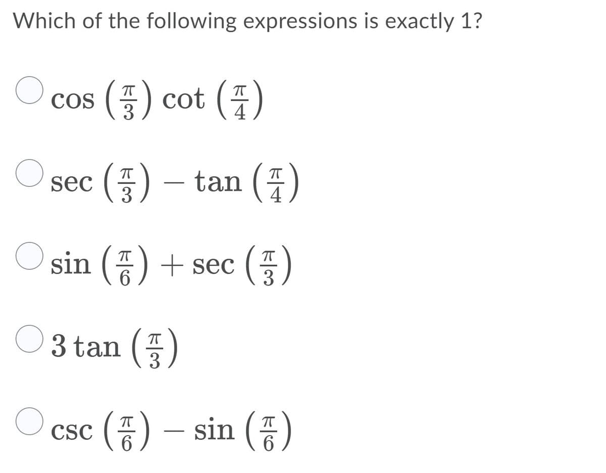 **Question:**
Which of the following expressions is exactly 1?

1. \( \cos \left( \frac{\pi}{3} \right) \cot \left( \frac{\pi}{4} \right) \)
2. \( \sec \left( \frac{\pi}{3} \right) - \tan \left( \frac{\pi}{4} \right) \)
3. \( \sin \left( \frac{\pi}{6} \right) + \sec \left( \frac{\pi}{3} \right) \)
4. \( 3 \tan \left( \frac{\pi}{3} \right) \)
5. \( \csc \left( \frac{\pi}{6} \right) - \sin \left( \frac{\pi}{6} \right) \)

**Explanation:**
To determine which of the given expressions is exactly 1, we need to evaluate each of them one by one:

- **Option 1:**
  \( \cos \left( \frac{\pi}{3} \right) = \frac{1}{2} \)
  \( \cot \left( \frac{\pi}{4} \right) = 1 \)
  So, \( \cos \left( \frac{\pi}{3} \right) \cot \left( \frac{\pi}{4} \right) = \frac{1}{2} \times 1 = \frac{1}{2} \)

- **Option 2:**
  \( \sec \left( \frac{\pi}{3} \right) = 2 \)
  \( \tan \left( \frac{\pi}{4} \right) = 1 \)
  So, \( \sec \left( \frac{\pi}{3} \right) - \tan \left( \frac{\pi}{4} \right) = 2 - 1 = 1 \)

- **Option 3:**
  \( \sin \left( \frac{\pi}{6} \right) = \frac{1}{2} \)
  \( \sec \left( \frac{\pi}{3} \right) = 2 \)
  So, \( \sin \left( \frac{\pi}{6} \right) + \sec \left( \frac{\