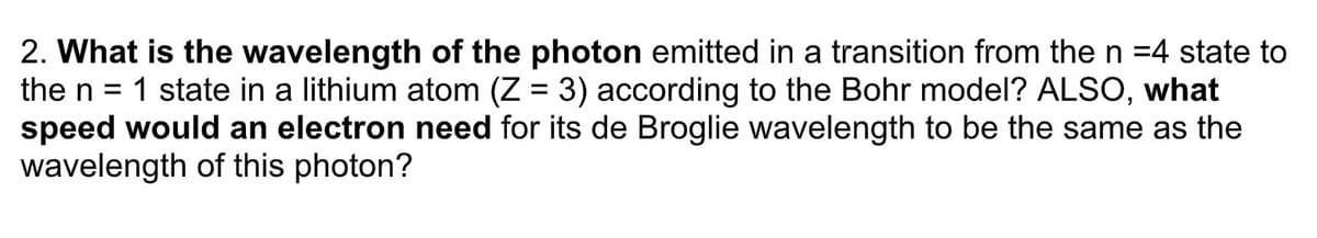 2. What is the wavelength of the photon emitted in a transition from then =4 state to
the n = 1 state in a lithium atom (Z = 3) according to the Bohr model? ALSO, what
speed would an electron need for its de Broglie wavelength to be the same as the
wavelength of this photon?
