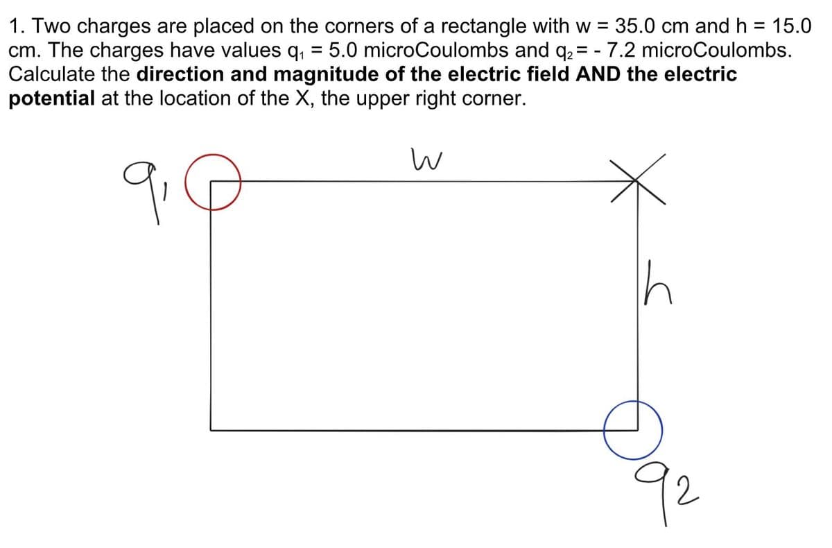 1. Two charges are placed on the corners of a rectangle with w = 35.0 cm and h = 15.0
cm. The charges have values q, = 5.0 microCoulombs and q2 = - 7.2 microCoulombs.
Calculate the direction and magnitude of the electric field AND the electric
potential at the location of the X, the upper right corner.
%3D
9.
