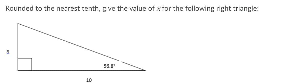 ### Problem Statement:
Rounded to the nearest tenth, give the value of \( x \) for the following right triangle:

### Diagram Description:
The diagram depicts a right triangle with the following details:
- One of the angles is \( 56.8^\circ \).
- The side opposite this angle is labeled \( x \).
- The side adjacent to the \( 56.8^\circ \) angle (the base of the triangle) is labeled \( 10 \).

### Solution:

To find the value of \( x \), we can use the tangent function, which is defined as the ratio of the opposite side to the adjacent side in a right triangle. The formula is:

\[ \tan(\theta) = \frac{\text{opposite}}{\text{adjacent}} \]

Here, \( \theta = 56.8^\circ \), the opposite side is \( x \), and the adjacent side is \( 10 \).

\[ \tan(56.8^\circ) = \frac{x}{10} \]

Multiply both sides of the equation by \( 10 \) to solve for \( x \):

\[ x = 10 \times \tan(56.8^\circ) \]

Using a calculator to find \( \tan(56.8^\circ) \):

\[ \tan(56.8^\circ) \approx 1.5161 \]

Thus,

\[ x \approx 10 \times 1.5161 \approx 15.161 \]

Rounded to the nearest tenth:

\[ x \approx 15.2 \]

Therefore, the value of \( x \) is approximately \( 15.2 \).