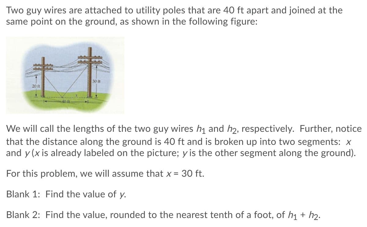 ### Geometry Problem: Guy Wires and Utility Poles

#### Problem Statement
Two guy wires are attached to utility poles that are 40 ft apart and joined at the same point on the ground, as shown in the following figure:

![Figure depicting two utility poles with guy wires](https://example.com/diagram.jpg)

The diagram shows two utility poles of different heights, 20 ft and 30 ft, each with a guy wire attached and meeting at a point on the ground. The distance between the two poles along the ground is 40 ft.

#### Definitions and Variables
The lengths of the two guy wires are denoted as \( h_1 \) and \( h_2 \), respectively. The ground distance of 40 ft is divided into two segments: \( x \) and \( y \).

- \( x \): Distance along the ground between one of the utility poles and the point where the guy wires meet (given as 30 ft).
- \( y \): The remaining distance along the ground between the other utility pole and the point where the guy wires meet. 
- \( h_1, h_2 \): Lengths of the guy wires.

#### Given
- Distance between poles: 40 ft
- \( x \) is given as 30 ft

#### Problems to Solve
**Blank 1:** Find the value of \( y \).

**Blank 2:** Find the value, rounded to the nearest tenth of a foot, of \( h_1 + h_2 \).

#### Solution Approach
Using the Pythagorean Theorem, the lengths of the guy wires \( h_1 \) and \( h_2 \) can be determined:
 
\[ h_1 = \sqrt{(20)^2 + (30)^2} \]
\[ h_2 = \sqrt{(30)^2 + (10)^2} \]

where:
- \( h_1 \) is the hypotenuse formed by the 20 ft pole and 30 ft ground segment.
- \( h_2 \) is the hypotenuse formed by the 30 ft pole and the remaining 10 ft ground segment \( y \), as the total horizontal distance must equal the given 40 ft.

By solving these, \( h_1 \) and \( h_2 \) can be added together to find \( h_1 + h_2 \).

This problem offers a practical application of the