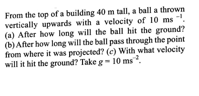 From the top of a building 40 m tall, a ball a thrown
vertically upwards with a velocity of 10 ms -'.
(a) After how long will the ball hit the ground?
(b) After how long will the ball pass through the point
from where it was projected? (c) With what velocity
will it hit the ground? Take g= 10 ms¯².
