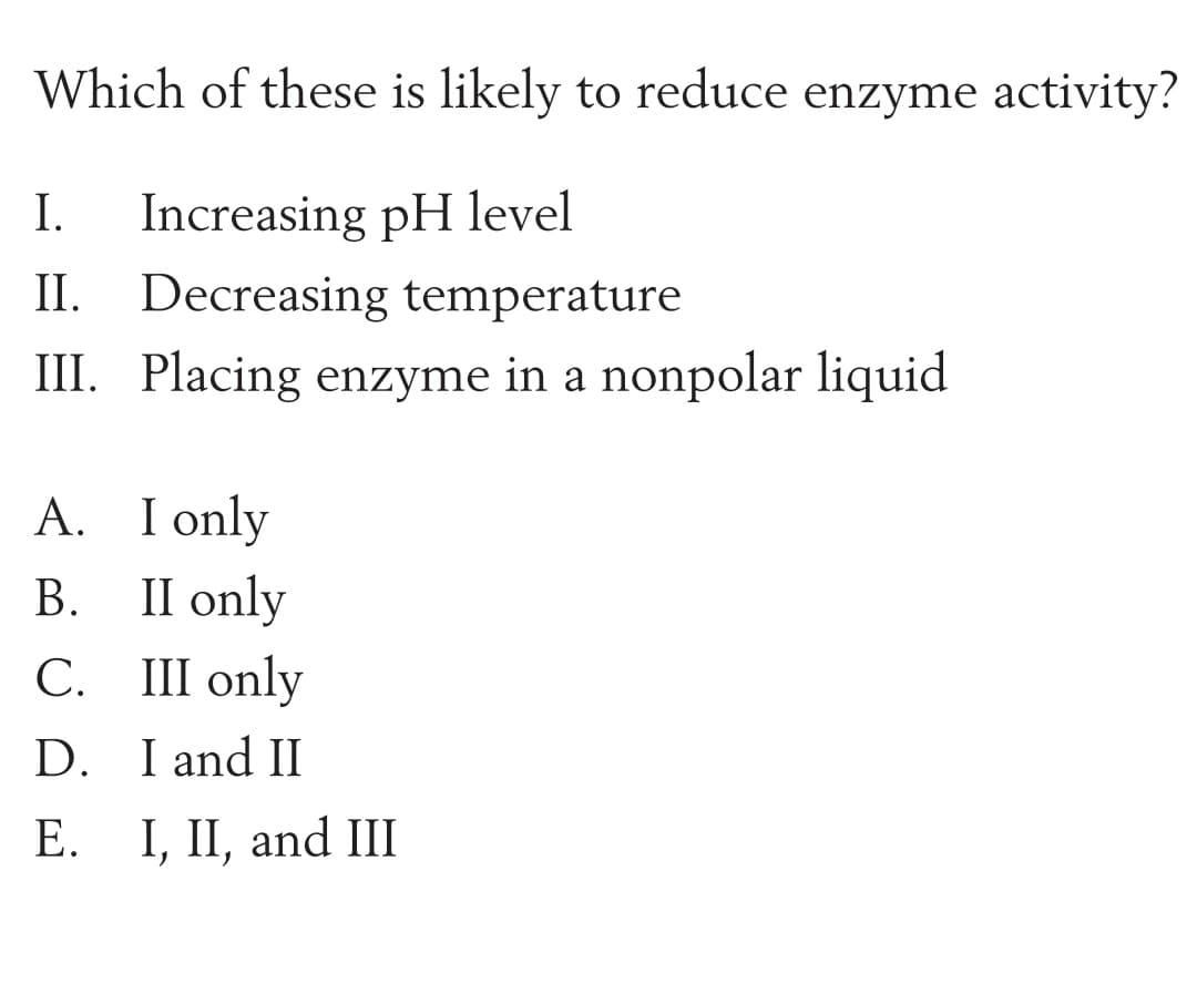 Which of these is likely to reduce enzyme activity?
Increasing pH level
II. Decreasing temperature
III. Placing enzyme in a nonpolar liquid
I.
A. I only
II only
С. Ш
В.
III only
D. I and II
I, II, and III
1.
