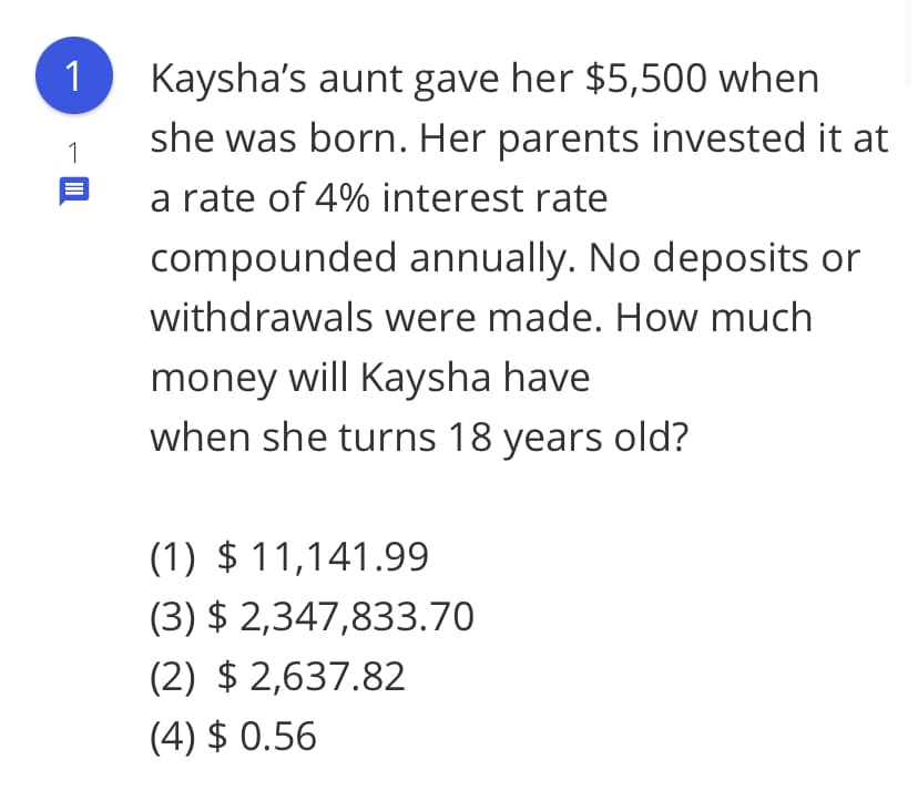 Kaysha's aunt gave her $5,500 when
she was born. Her parents invested it at
a rate of 4% interest rate
1
1
compounded annually. No deposits or
withdrawals were made. How much
money will Kaysha have
when she turns 18 years old?
(1) $ 11,141.99
(3) $ 2,347,833.70
(2) $ 2,637.82
(4) $ 0.56
