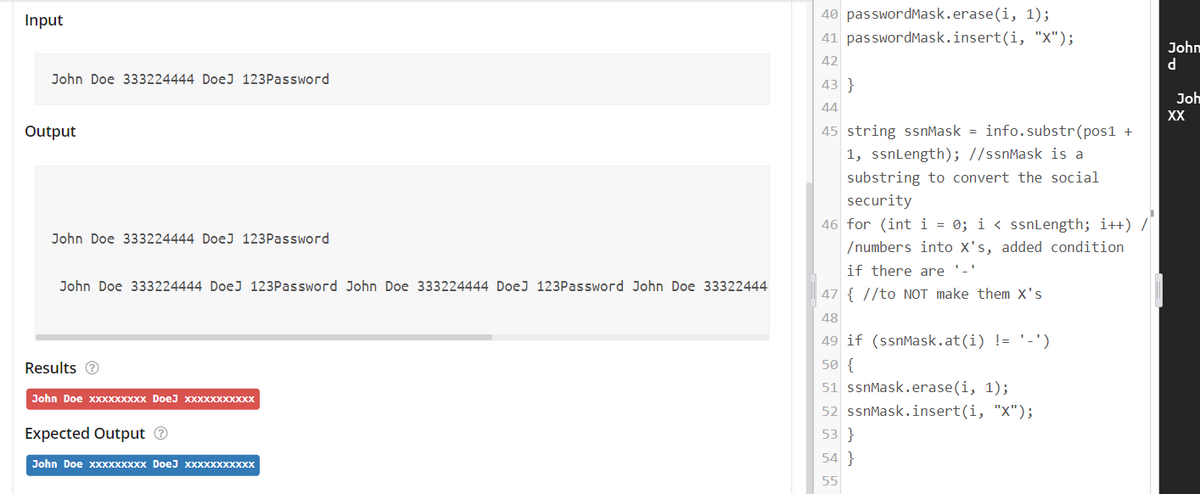 Input
40 passwordMask.erase(i, 1);
41 passwordMask.insert(i, "X");
John
42
John Doe 333224444 DoeJ 123Password
43 }
Joh
44
XX
Output
45 string ssnMask = info.substr(pos1 +
1, ssnLength); //ssnMask is a
substring to convert the social
security
46 for (int i = 0; i < ssnLength; i++) /
John Doe 333224444 DoeJ 123Password
/numbers into X's, added condition
if there are '-'
John Doe 333224444 DoeJ 123Password John Doe 333224444 DoeJ 123Password John Doe 33322444
47 { //to NOT make them x's
48
49 if (ssnMask.at(i) != '-')
Results e
50 {
51 ssnMask.erase(i, 1);
John Doe XXXXXXXXX DoeJ XXXXXXXXXXX
52 ssnMask.insert(i, "X");
Expected Output O
53 }
54 }
John Doe хххXхххXх DoeJ Xxххххххххх
55
