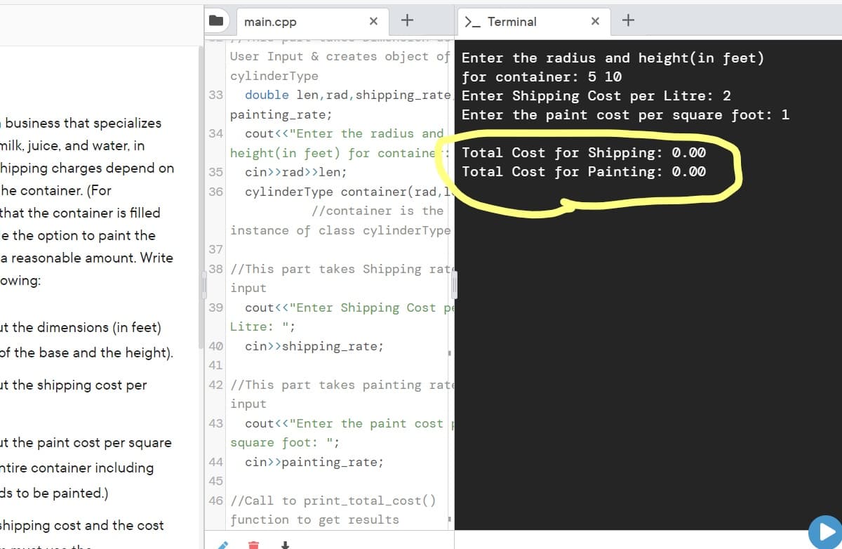 main.cpp
+
>- Terminal
+
User Input & creates object of Enter the radius and height(in feet)
cylinderType
for container: 5 10
double len, rad, shipping_rate Enter Shipping Cost per Litre: 2
painting_rate;
cout<<"Enter the radius and
33
Enter the paint cost per square foot: 1
business that specializes
34
milk, juice, and water, in
height(in feet) for containe :
Total Cost for Shipping: 0.00
hipping charges depend on
cin>>rad>>len;
Total Cost for Painting: 0.00
35
he container. (For
cylinderType container(rad,l
36
that the container is filled
//container is the
e the option to paint the
instance of class cylinderType
37
a reasonable amount. Write
38 //This part takes Shipping rat
owing:
input
39
cout<<"Enter Shipping Cost pe
ut the dimensions (in feet)
Litre: ";
of the base and the height).
40
cin>>shipping_rate;
41
ut the shipping cost per
42 //This part takes painting rate
input
43
cout<<"Enter the paint cost
ut the paint cost per square
square foot: ";
ntire container including
44
cin>>painting_rate;
45
ds to be painted.)
46 //Call to print_total_cost()
shipping cost and the cost
function to get results
