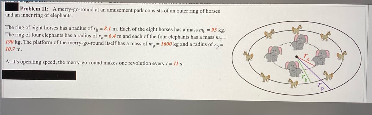 Problem 11: A merry-go-round at an amusement park consists of an outer ring of horses
and an inner ring of elephants.
The ring of eight horses has a radius of r = 8.1 m. Each of the eight horses has a mass m, = 95 kg.
The ring of four elephants has a radius of r. = 6.4 m and each of the four elephants has a mass m. =
190 kg. The platform of the merry-go-round itself has a mass of m, = 1600 kg and a radius of r, =
10.7 m.
At it's operating speed, the merry-go-round makes one revolution every t= 11 s.

