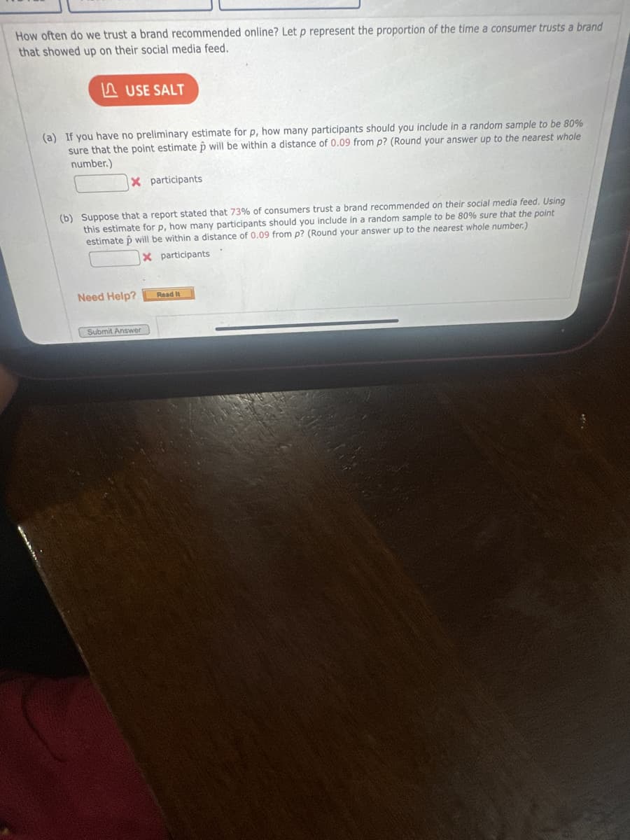 How often do we trust a brand recommended online? Let p represent the proportion of the time a consumer trusts a brand
that showed up on their social media feed.
USE SALT
(a) If you have no preliminary estimate for p, how many participants should you include in a random sample to be 80%
sure that the point estimate will be within a distance of 0.09 from p? (Round your answer up to the nearest whole
number.)
X participants
(b) Suppose that a report stated that 73% of consumers trust a brand recommended on their social media feed. Using
this estimate for p, how many participants should you include in a random sample to be 80% sure that the point
estimate will be within a distance of 0.09 from p? (Round your answer up to the nearest whole number.)
Xparticipants
Need Help?
Read It
Submit Answer