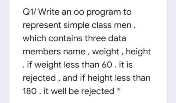 Q1/ Write an oo program to
represent simple class men.
which contains three data
members name, weight, height
. if weight less than 60. it is
rejected , and if height less than
180. it well be rejected *
