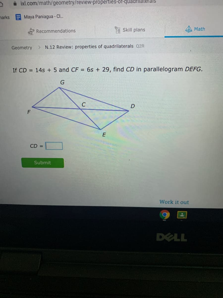 A ixl.com/math/geometry/review-propertiès-ôf-quadrilat
narks
Maya Paniagua -C..
Recommendations
I Skill plans
Math
Geometry
> N.12 Review: properties of quadrilaterals Q2R
If CD = 14s + 5 and CF = 6s + 29, find CD in parallelogram DEFG.
CD =
Submit
Work it out
DELL
