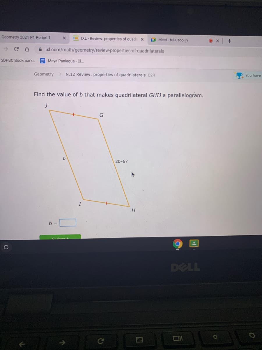 Geometry 2021 P1 Period 1
DD. IXL - Review: properties of quadr X
Meet - tui-usco-ijy
i ixl.com/math/geometry/review-properties-of-quadrilaterals
SDPBC Bookmarks
E Maya Paniagua - C..
Geometry
> N.12 Review: properties of quadrilaterals Q2R
You have
Find the value of b that makes quadrilateral GHIJ a parallelogram.
J
b
2b-67
I
b =
Cuhmi
DELL
