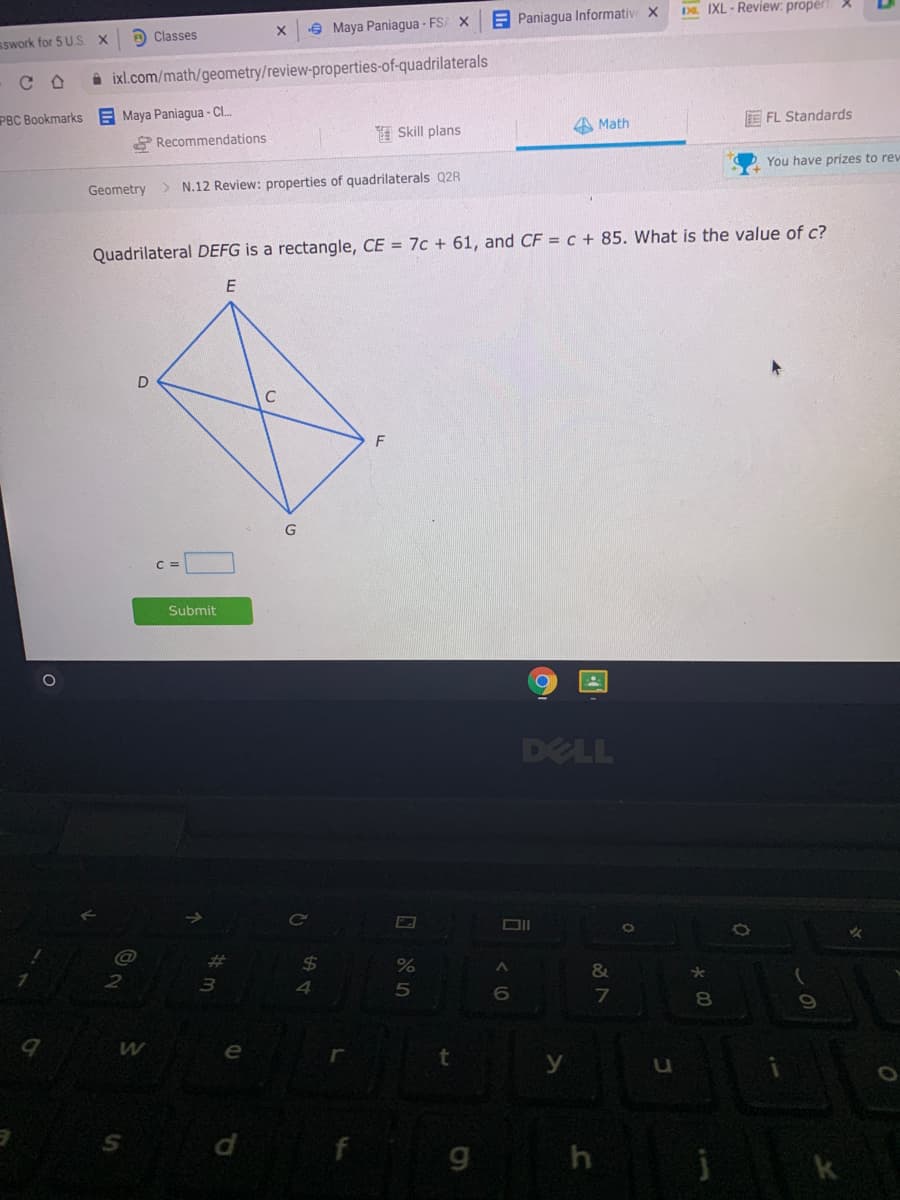 Da. IXL - Review: proper
E Paniagua Informativ X
e Maya Paniagua - FSA X
sswork for 5 U.S X
e Classes
i ixl.com/math/geometry/review-properties-of-quadrilaterals
PBC Bookmarks E Maya Paniagua - C.
P Recommendations
E FL Standards
A Math
I Skill plans
You have prizes to rew
Geometry > N.12 Review: properties of quadrilaterals Q2R
Quadrilateral DEFG is a rectangle, CE = 7c + 61, and CF = c + 85. What is the value of c?
F
Submit
DELL
ce
@
&
*
2
6.
7
8.
f
国
