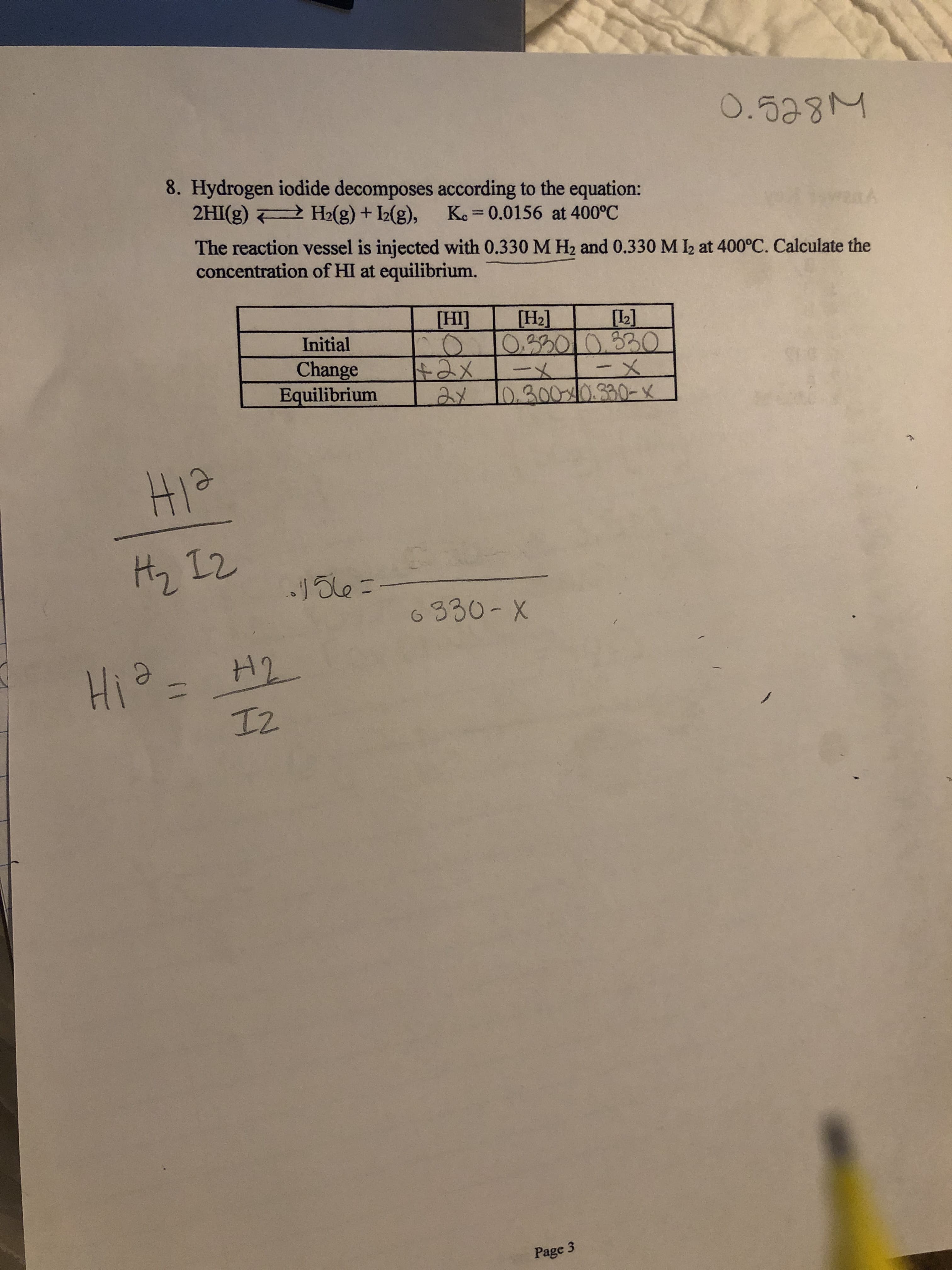 O.528M
8. Hydrogen iodide decomposes according to the equation:
2HI(g) H2(g) + I2(g), Ke= 0.0156 at 400°C
k
The reaction vessel is injected with 0.330 M H2 and 0.330 M I2 at 400°C. Calculate the
concentration of HI at equilibrium.
HI
[H2]
L2]
O.201030
-X
Aメ 10.3000.330-x
Initial
Change
Equilibrium
tax
.1ale -
6330-X
HiH
エ2
Page 3
(1
