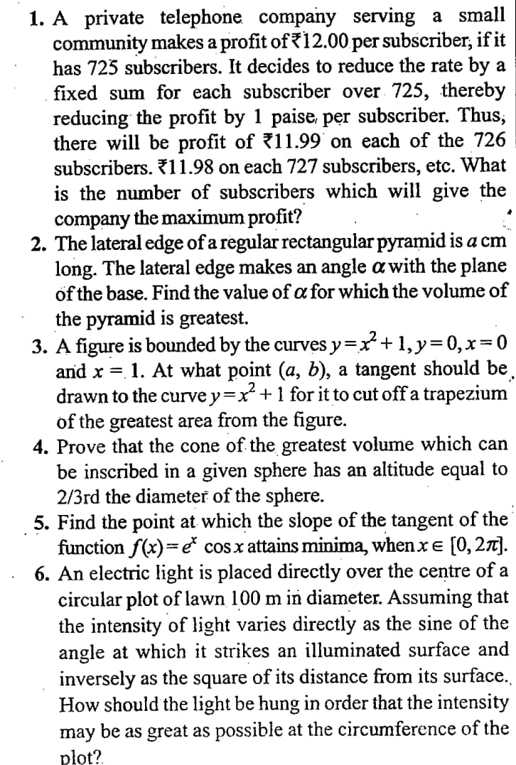 1. A private telephone company serving a small
community makes a profit of 12.00 per subscriber, if it
has 725 subscribers. It decides to reduce the rate by a
fixed sum for each subscriber over 725, thereby
reducing the profit by 1 paise, per subscriber. Thus,
there will be profit of 11.99 on each of the 726
subscribers. 11.98 on each 727 subscribers, etc. What
is the number of subscribers which will give the
company the maximum profit?
2. The lateral edge of a regular rectangular pyramid is a cm
long. The lateral edge makes an angle a with the plane
öf the base. Find the value of a for which the volume of
the pyramid is greatest.
3. A figure is bounded by the curves y=x+ 1, y=0, x=0
and x =. 1. At what point (a, b), a tangent should be
drawn to the curve y=:
x² +1 for it to cut off a trapezium
of the greatest area from the figure.
4. Prove that the cone of the greatest volume which can
be inscribed in a given sphere has an altitude equal to
2/3rd the diameter of the sphere.
5. Find the point at which the slope of the tangent of the
function f(x)=e cosx attains minima, when xe [0,27].
6. An electric light is placed directly over the centre of a
circular plot of lawn 100 m in diameter. Assuming that
the intensity of light varies directly as the sine of the
angle at which it strikes an illuminated surface and
inversely as the square of its distance from its surface.
How should the light be hung in order that the intensity
may be as great as possible at the circumference of the
pło?
