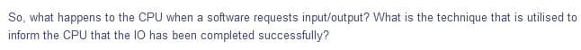 So, what happens to the CPU when a software requests input/output? What is the technique that is utilised to
inform the CPU that the 1O has been completed successfully?
