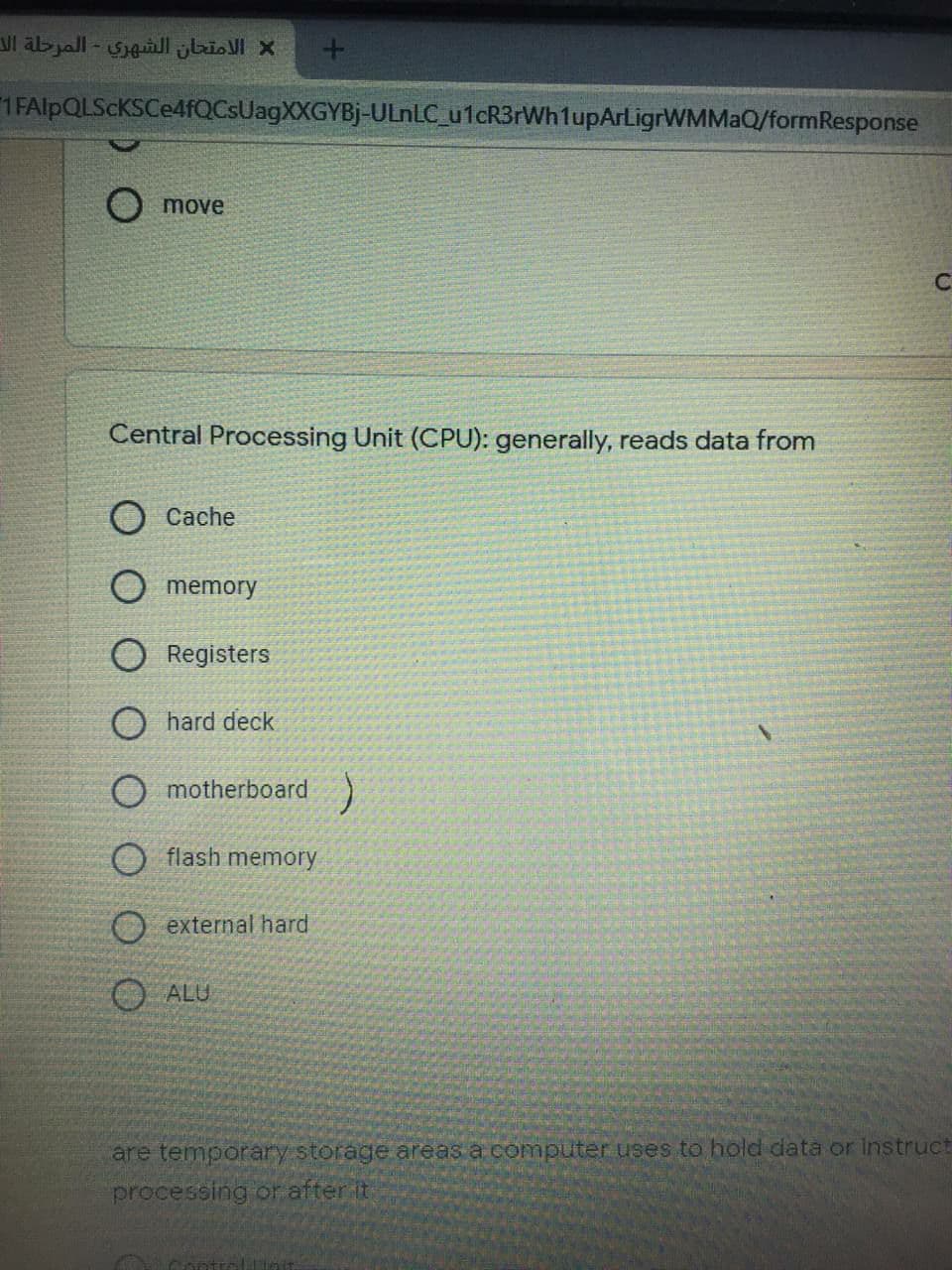 الامتحان الشهري - المرحلة ال
1 FAlpQLScKSCe4fQCsUagXXGYBj-ULNLC_u1cR3rWh1upArligrWMMaQ/formResponse
move
Central Processing Unit (CPU): generally, reads data from
O Cache
O memory
Registers
O hard deck
O motherboard)
O flash memory
O external hard
O ALU
are temporary storage. areas a computer uses to hold data or instruct
processing or after it
