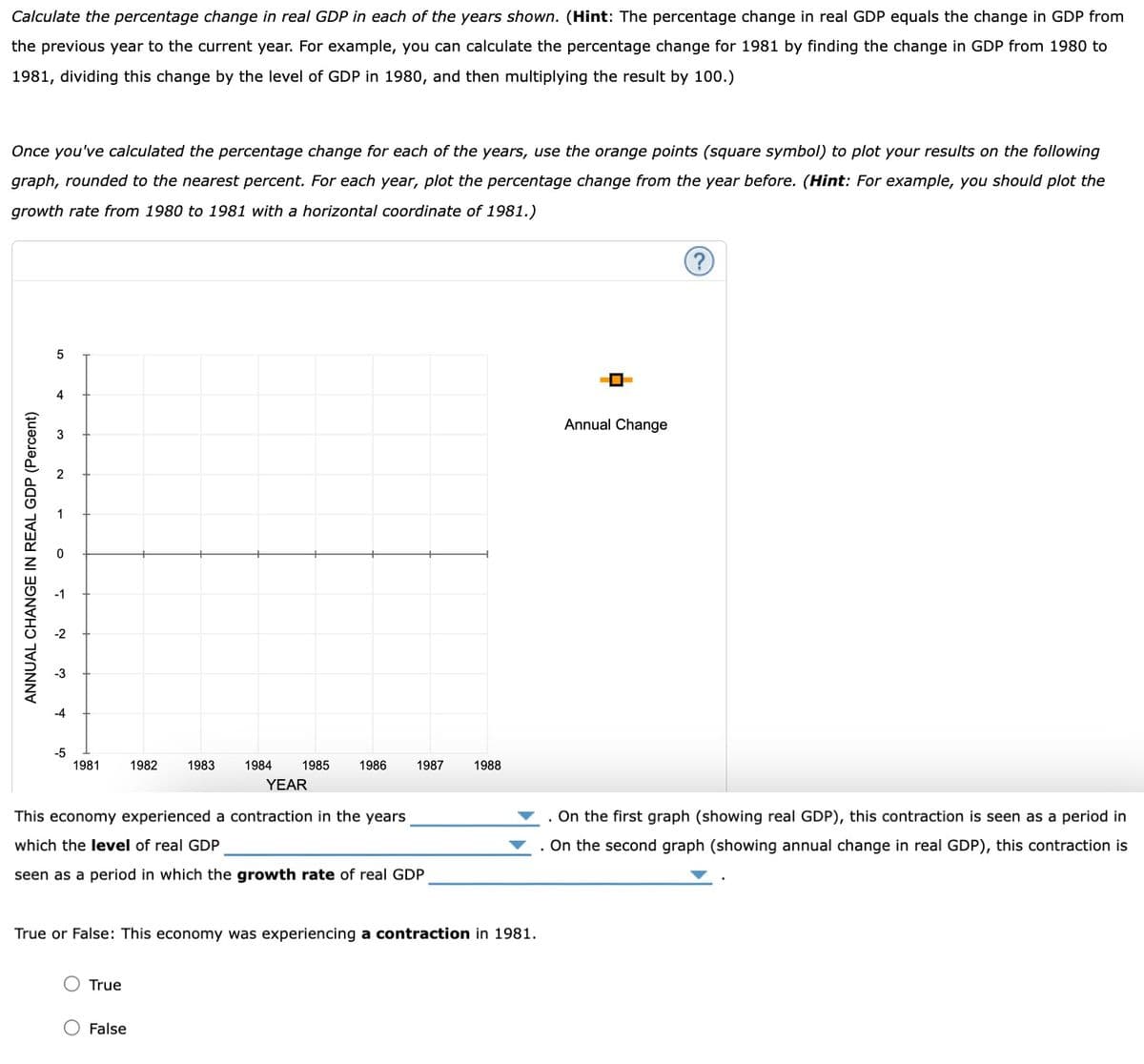 Calculate the percentage change in real GDP in each of the years shown. (Hint: The percentage change in real GDP equals the change in GDP from
the previous year to the current year. For example, you can calculate the percentage change for 1981 by finding the change in GDP from 1980 to
1981, dividing this change by the level of GDP in 1980, and then multiplying the result by 100.)
Once you've calculated the percentage change for each of the years, use the orange points (square symbol) to plot your results on the following
graph, rounded to the nearest percent. For each year, plot the percentage change from the year before. (Hint: For example, you should plot the
growth rate from 1980 to 1981 with a horizontal coordinate of 1981.)
ANNUAL CHANGE IN REAL GDP (Percent)
5
-5
1981
1982 1983
True
1984
O False
1985
1986
YEAR
This economy experienced a contraction in the years
which the level of real GDP
seen as a period in which the growth rate of real GDP
1987
True or False: This economy was experiencing a contraction in 1981.
1988
0
Annual Change
On the first graph (showing real GDP), this contraction is seen as a period in
On the second graph (showing annual change in real GDP), this contraction is