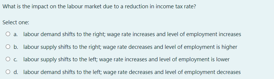 What is the impact on the labour market due to a reduction in income tax rate?
Select one:
O a. labour demand shifts to the right; wage rate increases and level of employment increases
O b. labour supply shifts to the right; wage rate decreases and level of employment is higher
O c. labour supply shifts to the left; wage rate increases and level of employment is lower
O d. labour demand shifts to the left; wage rate decreases and level of employment decreases