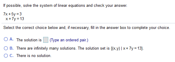 If possible, solve the system of linear equations and check your answer.
7x + 5y = 3
x+7y = 13
Select the correct choice below and, if necessary, fill in the answer box to complete your choice.
O A. The solution is
(Type an ordered pair.)
O B. There are infinitely many solutions. The solution set is {(x.y) | x+ 7y = 13}.
OC. There is no solution.
