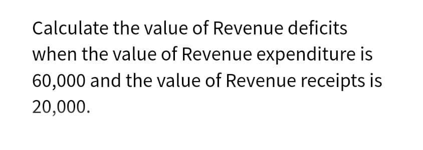 Calculate the value of Revenue deficits
when the value of Revenue expenditure is
60,000 and the value of Revenue receipts is
20,000.
