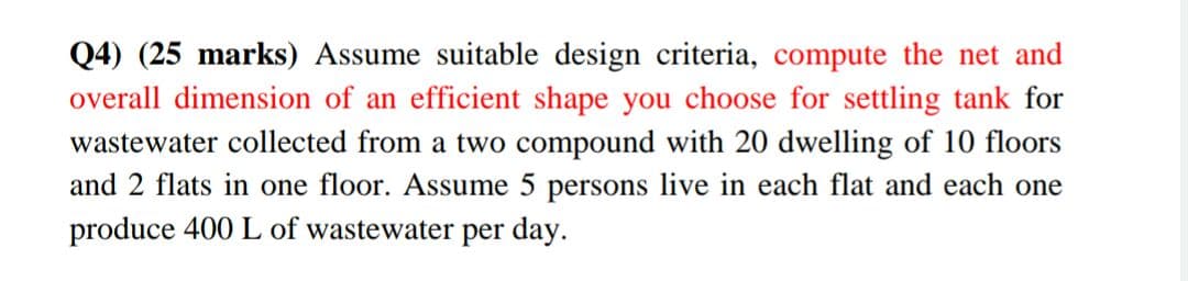 Q4) (25 marks) Assume suitable design criteria, compute the net and
overall dimension of an efficient shape you choose for settling tank for
wastewater collected from a two compound with 20 dwelling of 10 floors
and 2 flats in one floor. Assume 5 persons live in each flat and each one
produce 400 L of wastewater per day.
